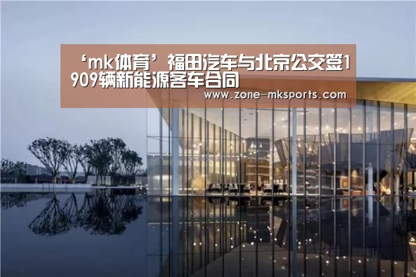 ‘mk体育’福田汽车与北京公交签1909辆新能源客车合同(图2) mk体育